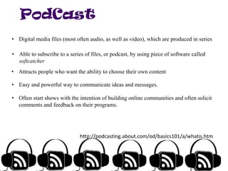 • Digital media files (most often audio, as well as video), which are produced in series

• Able to subscribe to a series of files, or podcast, by using piece of software called
softcatcher
• Attracts people who want the ability to choose their own content
• Easy and powerful way to communicate ideas and messages.
• Often start shows with the intention of building online communities and often solicit
comments and feedback on their programs.

http://podcasting.about.com/od/basics101/a/whatis.htm

 