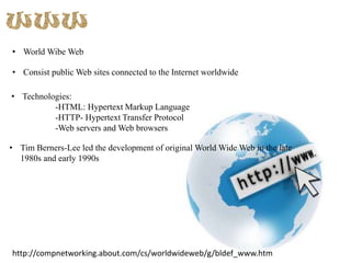 • World Wibe Web
• Consist public Web sites connected to the Internet worldwide
• Technologies:
-HTML: Hypertext Markup Language
-HTTP- Hypertext Transfer Protocol
-Web servers and Web browsers
• Tim Berners-Lee led the development of original World Wide Web in the late
1980s and early 1990s

http://compnetworking.about.com/cs/worldwideweb/g/bldef_www.htm

 