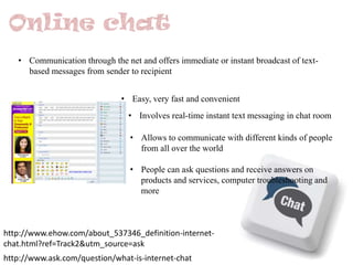 • Communication through the net and offers immediate or instant broadcast of textbased messages from sender to recipient
• Easy, very fast and convenient
• Involves real-time instant text messaging in chat room
• Allows to communicate with different kinds of people
from all over the world
• People can ask questions and receive answers on
products and services, computer troubleshooting and
more

http://www.ehow.com/about_537346_definition-internetchat.html?ref=Track2&utm_source=ask
http://www.ask.com/question/what-is-internet-chat

 