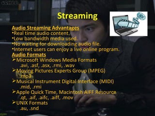 Streaming
Audio Streaming Advantages
•Real time audio content.
•Low bandwidth media used.
•No waiting for downloading audio file.
•Internet users can enjoy a live online program.
Audio Formats
Microsoft Windows Media Formats
.avi, .asf, .asx, .rmi, .wav
Moving Pictures Experts Group (MPEG)
.mp3
Musical Instrument Digital Interface (MIDI)
.mid, .rmi
Apple Quick Time, Macintosh AIFF Resource
.qt, .aif, .aifc, .aiff, .mov
UNIX Formats
.au, .snd

 