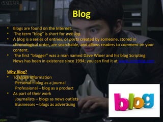 Blog
•
•
•
•

Blogs are found on the Internet.
The term “blog” is short for web log.
A blog is a series of entries, or posts created by someone, stored in
chronological order, are searchable, and allows readers to comment on your
content.
The first “blogger” was a man named Dave Winer and his blog Scripting
News has been in existence since 1994; you can find it at www.scripting.com.

Why Blog?
• To share information
Personal – blog as a journal
Professional – blog as a product
• As part of their work
Journalists – blogs as news outlets
Businesses – blogs as advertising

 