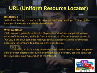 URL (Uniform Resource Locator)
URL Defined
•A Uniform Resource Locator (URL) is a standard way developed to specify the
location of a resource available electronically.
What are URLs?
URLs make it possible to direct both people and software applications to a
variety of information, available from a number of different Internet protocols.
A URL is like your complete mailing address: it specifies all the information
necessary for someone to address an envelope to you.
In short, a URL is a very convenient and succinct way to direct people to
a file or other electronic resource. Learning how to interpret, use and construct
URLs will assist your exploration of the Internet.

 