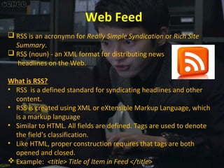 Web Feed
 RSS is an acronymn for Really Simple Syndication or Rich Site
Summary.
 RSS (noun) - an XML format for distributing news
headlines on the Web.
What is RSS?
• RSS is a defined standard for syndicating headlines and other
content.
• RSS is created using XML or eXtensible Markup Language, which
is a markup language
• Similar to HTML. All fields are defined. Tags are used to denote
the field’s classification.
• Like HTML, proper construction requires that tags are both
opened and closed.
 Example: <title> Title of Item in Feed </title>

 