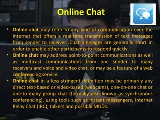 Online Chat
• Online chat may refer to any kind of communication over the
Internet that offers a real-time transmission of text messages
from sender to receiver. Chat messages are generally short in
order to enable other participants to respond quickly.
• Online chat may address point-to-point communications as well
as multicast communications from one sender to many
receivers and voice and video chat, or may be a feature of a web
conferencing service.
• Online chat in a less stringent definition may be primarily any
direct text-based or video-based (webcams), one-on-one chat or
one-to-many group chat (formally also known as synchronous
conferencing), using tools such as instant messengers, Internet
Relay Chat (IRC), talkers and possibly MUDs.

 