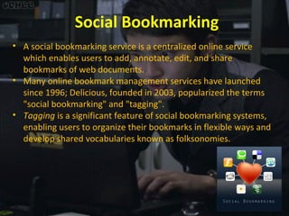 Social Bookmarking
• A social bookmarking service is a centralized online service
which enables users to add, annotate, edit, and share
bookmarks of web documents.
• Many online bookmark management services have launched
since 1996; Delicious, founded in 2003, popularized the terms
"social bookmarking" and "tagging".
• Tagging is a significant feature of social bookmarking systems,
enabling users to organize their bookmarks in flexible ways and
develop shared vocabularies known as folksonomies.

 