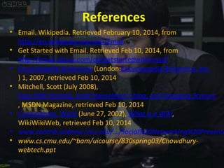 References

• Email. Wikipedia. Retrieved February 10, 2014, from
http://en.wikipedia.org/wiki/Email
• Get Started with Email. Retrieved Feb 10, 2014, from
http://email.about.com/od/getstartedwithemail/
• Encyclopædia Britannica (London:Encyclopædia Britannica, Inc.
) 1, 2007, retrieved Feb 10, 2014
• Mitchell, Scott (July 2008),
Easy Wiki Hosting, Scott Hanselman's blog, and Snagging Screens
, MSDN Magazine, retrieved Feb 10, 2014
• Cunningham, Ward (June 27, 2002), What is a Wiki,
WikiWikiWeb, retrieved Feb 10, 2014
• www.contrib.andrew.cmu.edu/.../Social%20Networking%20Presenta
• www.cs.cmu.edu/~bam/uicourse/830spring03/Chowdhurywebtech.ppt

 