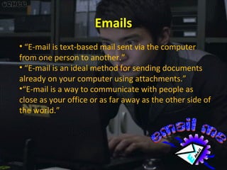 Emails
• “E-mail is text-based mail sent via the computer
from one person to another.”
• “E-mail is an ideal method for sending documents
already on your computer using attachments.”
•“E-mail is a way to communicate with people as
close as your office or as far away as the other side of
the world.”

 