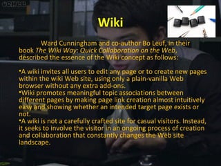 Wiki
Ward Cunningham and co-author Bo Leuf, in their
book The Wiki Way: Quick Collaboration on the Web,
described the essence of the Wiki concept as follows:
•A wiki invites all users to edit any page or to create new pages
within the wiki Web site, using only a plain-vanilla Web
browser without any extra add-ons.
•Wiki promotes meaningful topic associations between
different pages by making page link creation almost intuitively
easy and showing whether an intended target page exists or
not.
•A wiki is not a carefully crafted site for casual visitors. Instead,
it seeks to involve the visitor in an ongoing process of creation
and collaboration that constantly changes the Web site
landscape.

 