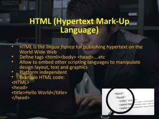 HTML (Hypertext Mark-Up
Language)
•

HTML is the lingua franca for publishing hypertext on the
World Wide Web
• Define tags <html><body> <head>….etc
• Allow to embed other scripting languages to manipulate
design layout, text and graphics
• Platform independent
• Example HTML code:
<HTML>
<head>
<title>Hello World</title>
</head>

 