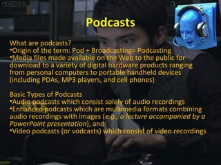 Podcasts
What are podcasts?
•Origin of the term: Pod + Broadcasting= Podcasting
•Media files made available on the Web to the public for
download to a variety of digital hardware products ranging
from personal computers to portable handheld devices
(including PDAs, MP3 players, and cell phones)
Basic Types of Podcasts
•Audio podcasts which consist solely of audio recordings
•Enhanced podcasts which are multimedia formats combining
audio recordings with images (e.g., a lecture accompanied by a
PowerPoint presentation), and
•Video podcasts (or vodcasts) which consist of video recordings

 