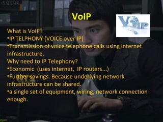 VoIP
What is VoIP?
•IP TELPHONY (VOICE over IP)
•Transmission of voice telephone calls using internet
infrastructure.
Why need to IP Telephony?
•Economic (uses internet, IP routers...)
•Further savings. Because underlying network
infrastructure can be shared.
•a single set of equipment, wiring, network connection
enough.

 