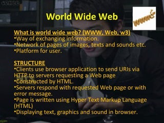 World Wide Web
What is world wide web? (WWW, Web, w3)
•Way of exchanging information.
•Network of pages of images, texts and sounds etc.
•Platform for user.
STRUCTURE
•Clients use browser application to send URIs via
HTTP to servers requesting a Web page
•Constructed by HTML.
•Servers respond with requested Web page or with
error message.
•Page is written using Hyper Text Markup Language
(HTML)
•Displaying text, graphics and sound in browser.

 