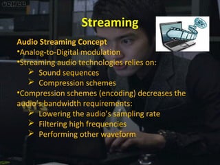 Streaming
Audio Streaming Concept
•Analog-to-Digital modulation
•Streaming audio technologies relies on:
 Sound sequences
 Compression schemes
•Compression schemes (encoding) decreases the
audio’s bandwidth requirements:
 Lowering the audio’s sampling rate
 Filtering high frequencies
 Performing other waveform

 