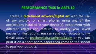 PERFORMANCE TASK in ARTS 10
Create a tech-based artwork/digital art with the use
of any android or smart phones using any of the
applications installed in your device(s), experiment with
different effects and features to modify your saved
images or illustrations. You can send your outputs to my
Gmail account: teacherellah.gca@gmail.com or you can
print it on a short photo paper then come to the school
to pass your outputs.
 