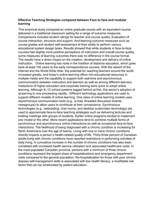 Effective Teaching Strategies compared between Face to face and modular
learning
This empirical study compared an online graduate course with an equivalent course
delivered in a traditional classroom setting for a range of outcome measures.
Comparisons included student ratings for teacher and course quality. Evaluation of
course interaction, structure and support. And learning outcome measures such as
course grades and student self-assessment of their ability to perform various
educational system design tasks. Results showed that while students in face-to-face
courses had slightly more positive perceptions of instructors and overall course quality,
some measures of learning outcomes there was no difference in the course format.
The results have a direct impact on the creation, development and delivery of online
instruction. Online learning has roots in the tradition of distance education, which goes
back at least 100 years to the early correspondence courses. With the advent of the
Internet and the World Wide Web, the potential for reaching learners around the world
increased greatly, and today’s online learning offers rich educational resources in
multiple media and the capability to support both real-time and asynchronous
communication between instructors and learners as well as among different learners.
Institutions of higher education and corporate training were quick to adopt online
learning. Although K–12 school systems lagged behind at first, this sector’s adoption of
eLearning is now proceeding rapidly. Different technology applications are used to
support different models of online learning. One class of online learning models uses
asynchronous communication tools (e.g., e-mail, threaded discussion boards,
newsgroups) to allow users to contribute at their convenience. Synchronous
technologies (e.g., webcasting, chat rooms, and desktop audio/video technology) are
used to approximate face-to-face teaching strategies such as delivering lectures and
holding meetings with groups of students. Earlier online programs tended to implement
one model or the other. More recent applications tend to combine multiple forms of
synchronous and asynchronous online interactions as well as occasional face-to-face
interactions. The likelihood of being diagnosed with a chronic condition is increasing for
North Americans over the age of twenty. Living with one or more chronic conditions
directly impacts a person’s health-related quality of life. Thirty-three percent of Canadian
adults living with chronic conditions have reported restrictions in performing activities of
daily living. A cumulative increase in the number of chronic conditions has also been
correlated with increased health service utilization and associated healthcare costs. In
the most populated Canadian province, persons with a minimum of three chronic
conditions represent the largest share of hospitalizations and emergency department
visits compared to the general population. Re-hospitalization for those with poor chronic
disease self-management skills is associated with low health literacy, a modifiable risk
factor that can be ameliorated by patient education.
 