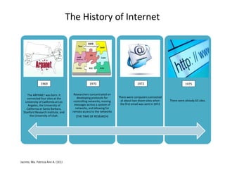 The History of Internet

1969

1970

The ARPANET was born. It
connected four sites at the
University of California at Los
Angeles, the University of
California at Santa Barbara,
Stanford Research Institute, and
the University of Utah.

Researchers concentrated on
developing protocols for
controlling networks, moving
messages across a system of
networks, and allowing for
remote access to the networks

Jacinto, Ma. Patricia Ann A. (1E1)

(THE TIME OF RESEARCH)

1972

1975

There were computers connected
at about two dozen sites when
the first email was sent in 1972

There were already 63 sites.

 
