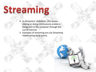  In computers’ definition: this means
playing or doing continuously as data is
being sent to the computer through the
use of internet.
 Examples of streaming are Live Streaming
Videos being done online.

 