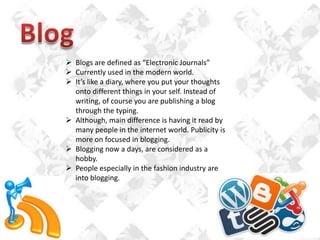  Blogs are defined as “Electronic Journals”
 Currently used in the modern world.
 It’s like a diary, where you put your thoughts
onto different things in your self. Instead of
writing, of course you are publishing a blog
through the typing.
 Although, main difference is having it read by
many people in the internet world. Publicity is
more on focused in blogging.
 Blogging now a days, are considered as a
hobby.
 People especially in the fashion industry are
into blogging.

 