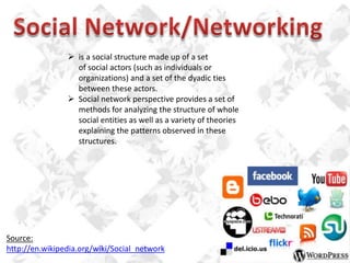  is a social structure made up of a set
of social actors (such as individuals or
organizations) and a set of the dyadic ties
between these actors.
 Social network perspective provides a set of
methods for analyzing the structure of whole
social entities as well as a variety of theories
explaining the patterns observed in these
structures.

Source:
http://en.wikipedia.org/wiki/Social_network

 