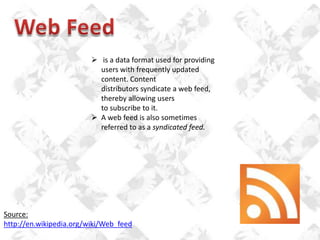  is a data format used for providing
users with frequently updated
content. Content
distributors syndicate a web feed,
thereby allowing users
to subscribe to it.
 A web feed is also sometimes
referred to as a syndicated feed.

Source:
http://en.wikipedia.org/wiki/Web_feed

 