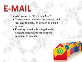  Also known as “Electronic Mail”
 These are messages that are received and
sent electronically or through an e-mail
system.
 E-mail system that is being done by
which messages are sent from one
computer to another.

 