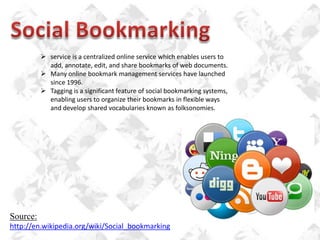  service is a centralized online service which enables users to
add, annotate, edit, and share bookmarks of web documents.
 Many online bookmark management services have launched
since 1996.
 Tagging is a significant feature of social bookmarking systems,
enabling users to organize their bookmarks in flexible ways
and develop shared vocabularies known as folksonomies.

Source:
http://en.wikipedia.org/wiki/Social_bookmarking

 
