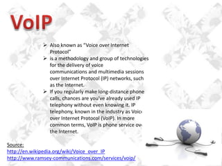  Also known as “Voice over Internet
Protocol”
 is a methodology and group of technologies
for the delivery of voice
communications and multimedia sessions
over Internet Protocol (IP) networks, such
as the Internet.
 If you regularly make long-distance phone
calls, chances are you've already used IP
telephony without even knowing it. IP
telephony, known in the industry as Voiceover Internet Protocol (VoIP). In more
common terms, VoIP is phone service over
the Internet.
Source:
http://en.wikipedia.org/wiki/Voice_over_IP
http://www.ramsey-communications.com/services/voip/

 