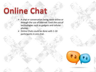 A chat or conversation being done online or
through the use of internet. Even the use of
technologies such as gadgets and cellular
phones.
 Online Chats could be done with 1-10
participants in one chat.

 