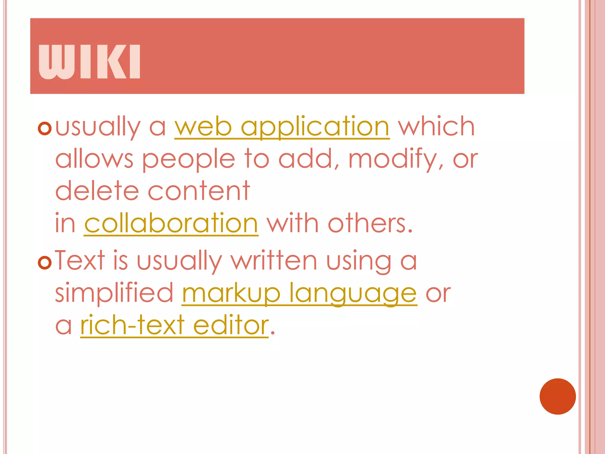 WIKI
 usually

a web application which
allows people to add, modify, or
delete content
in collaboration with others.
 Text is usually written using a
simplified markup language or
a rich-text editor.

 