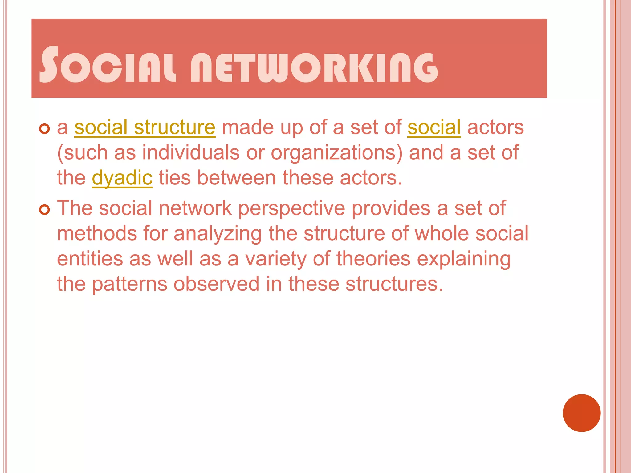 SOCIAL NETWORKING
a social structure made up of a set of social actors
(such as individuals or organizations) and a set of
the dyadic ties between these actors.
 The social network perspective provides a set of
methods for analyzing the structure of whole social
entities as well as a variety of theories explaining
the patterns observed in these structures.


 