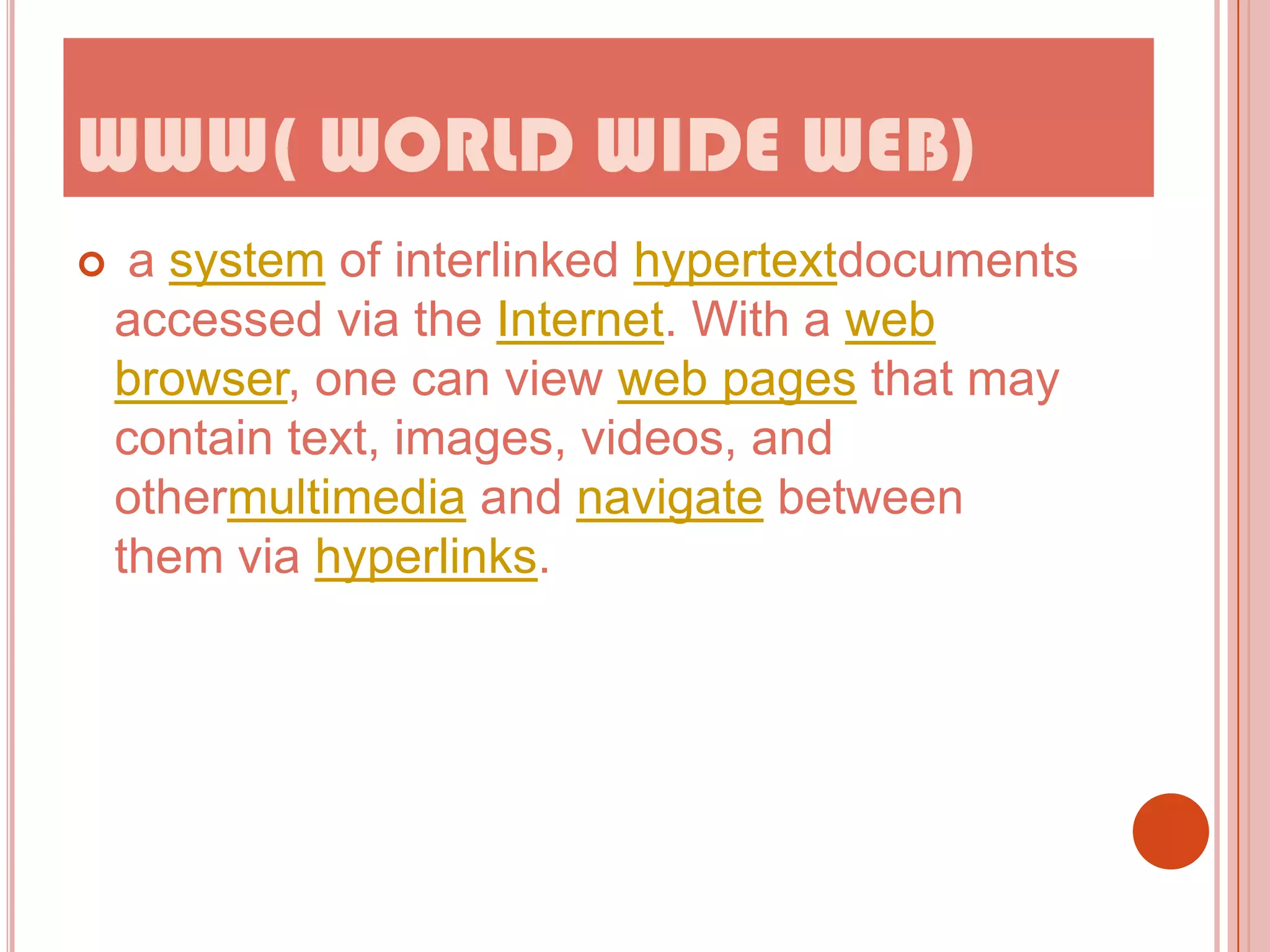 WWW( WORLD WIDE WEB)


a system of interlinked hypertextdocuments
accessed via the Internet. With a web
browser, one can view web pages that may
contain text, images, videos, and
othermultimedia and navigate between
them via hyperlinks.

 