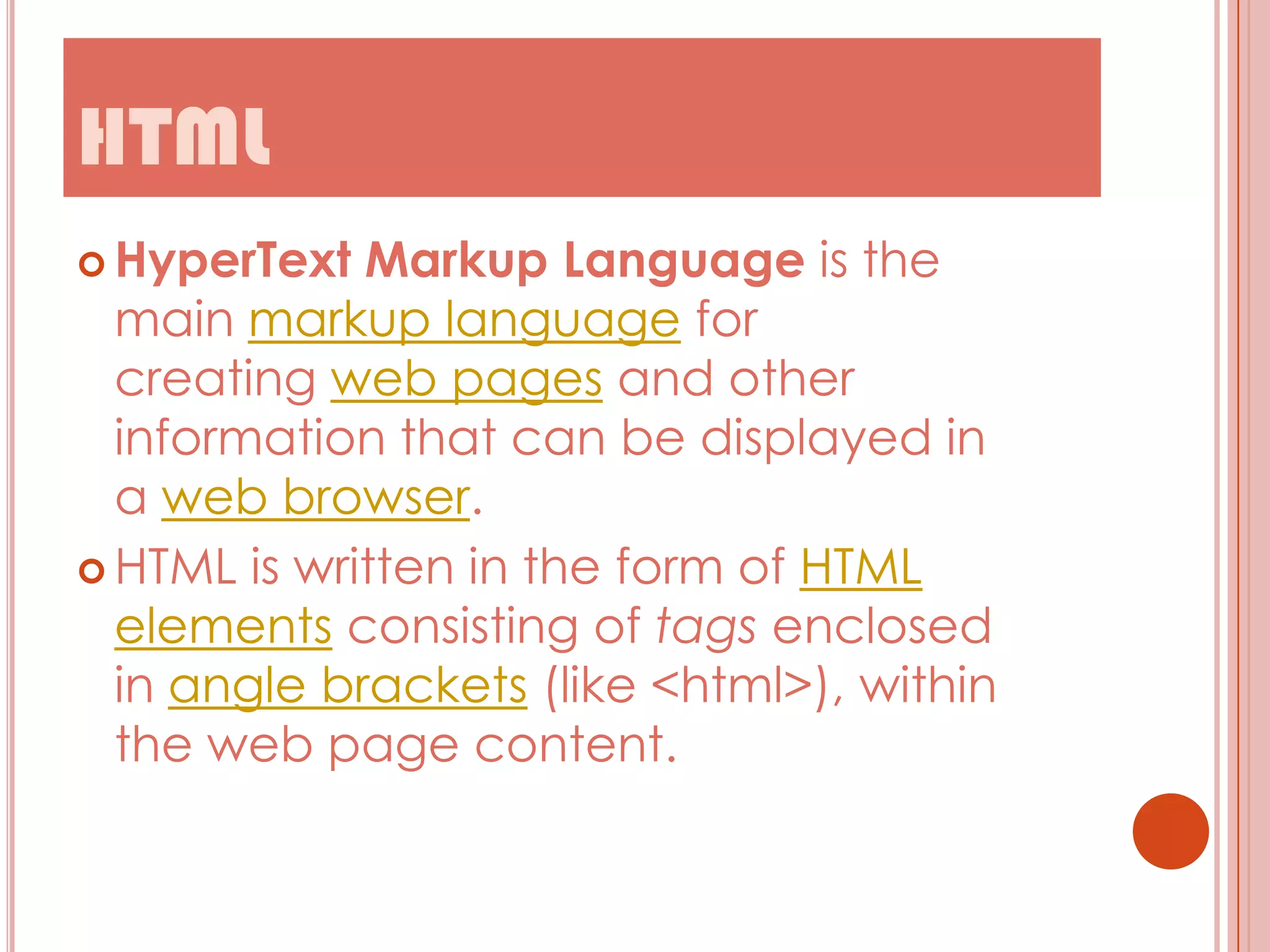 HTML
 HyperText

Markup Language is the
main markup language for
creating web pages and other
information that can be displayed in
a web browser.
 HTML is written in the form of HTML
elements consisting of tags enclosed
in angle brackets (like <html>), within
the web page content.

 