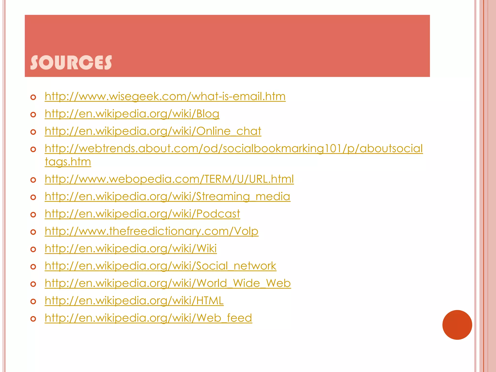 SOURCES


http://www.wisegeek.com/what-is-email.htm



http://en.wikipedia.org/wiki/Blog



http://en.wikipedia.org/wiki/Online_chat



http://webtrends.about.com/od/socialbookmarking101/p/aboutsocial
tags.htm



http://www.webopedia.com/TERM/U/URL.html



http://en.wikipedia.org/wiki/Streaming_media



http://en.wikipedia.org/wiki/Podcast



http://www.thefreedictionary.com/Volp



http://en.wikipedia.org/wiki/Wiki



http://en.wikipedia.org/wiki/Social_network



http://en.wikipedia.org/wiki/World_Wide_Web



http://en.wikipedia.org/wiki/HTML



http://en.wikipedia.org/wiki/Web_feed

 