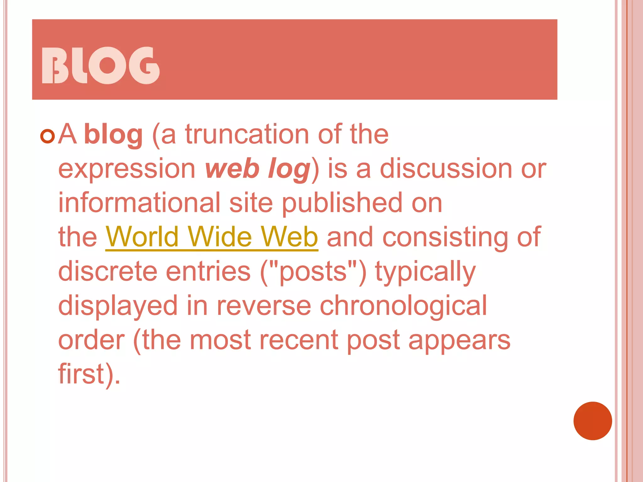 BLOG
A

blog (a truncation of the
expression web log) is a discussion or
informational site published on
the World Wide Web and consisting of
discrete entries ("posts") typically
displayed in reverse chronological
order (the most recent post appears
first).

 