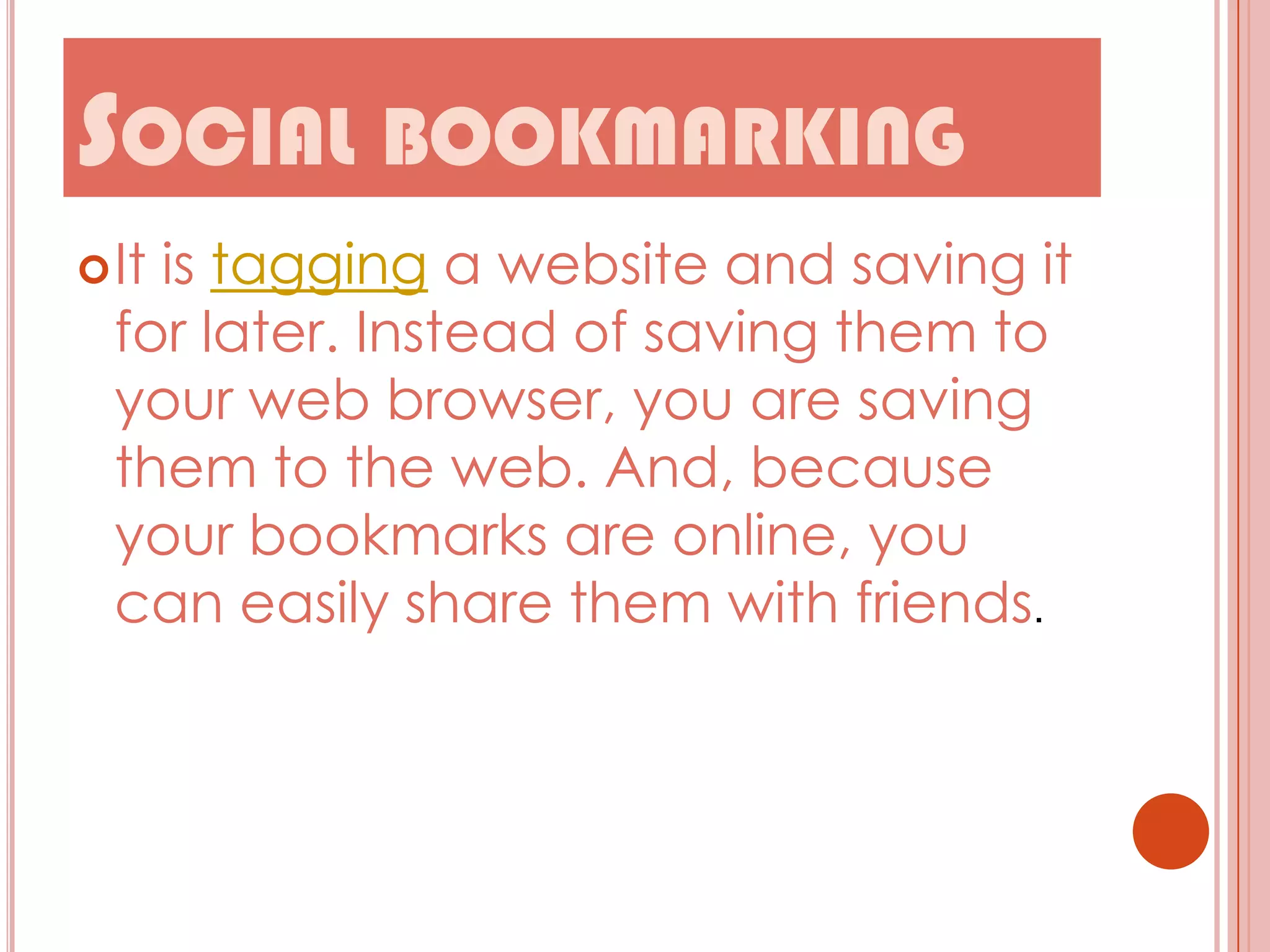 SOCIAL BOOKMARKING
 It

is tagging a website and saving it
for later. Instead of saving them to
your web browser, you are saving
them to the web. And, because
your bookmarks are online, you
can easily share them with friends.

 
