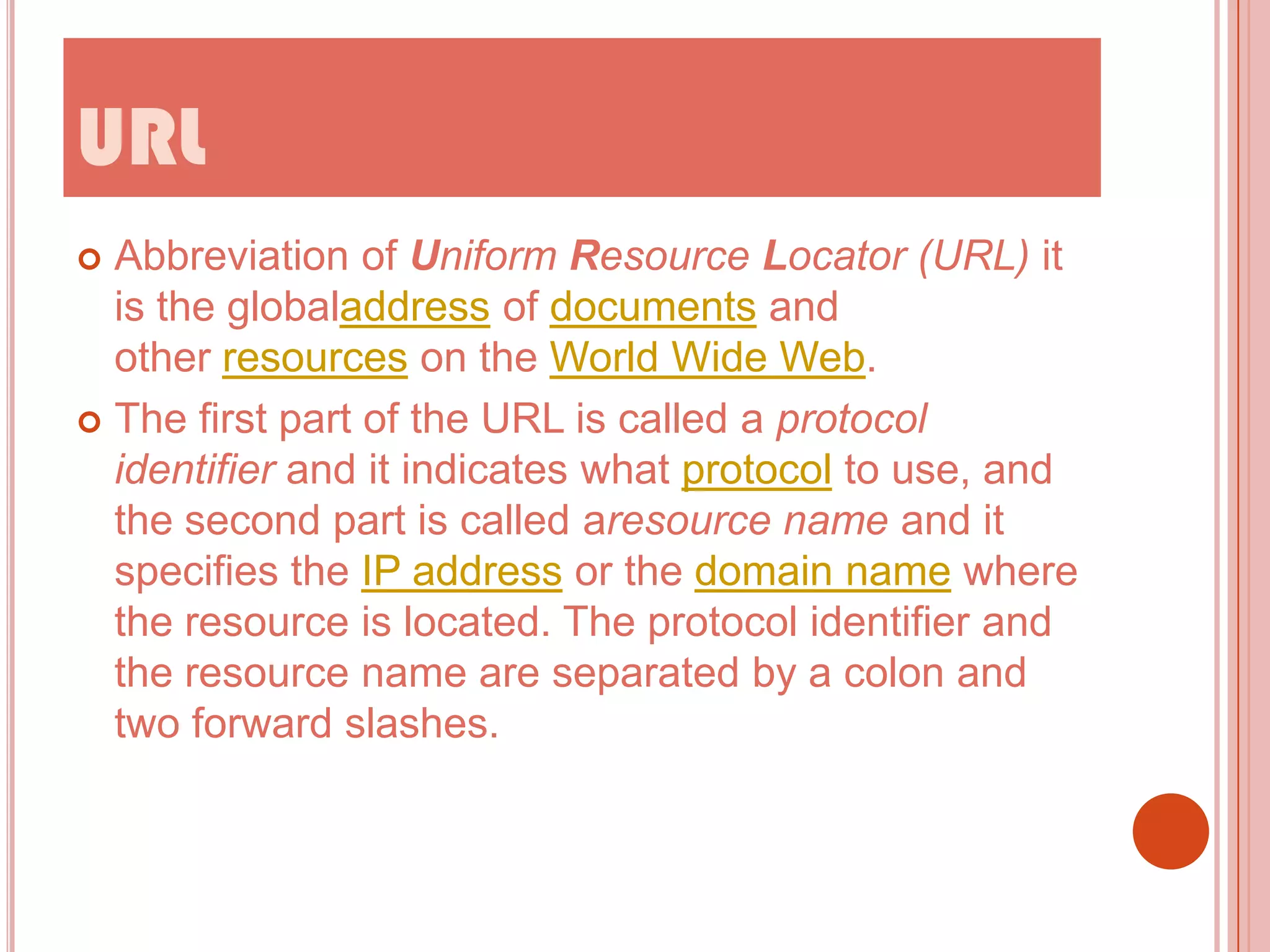 URL
Abbreviation of Uniform Resource Locator (URL) it
is the globaladdress of documents and
other resources on the World Wide Web.
 The first part of the URL is called a protocol
identifier and it indicates what protocol to use, and
the second part is called aresource name and it
specifies the IP address or the domain name where
the resource is located. The protocol identifier and
the resource name are separated by a colon and
two forward slashes.


 