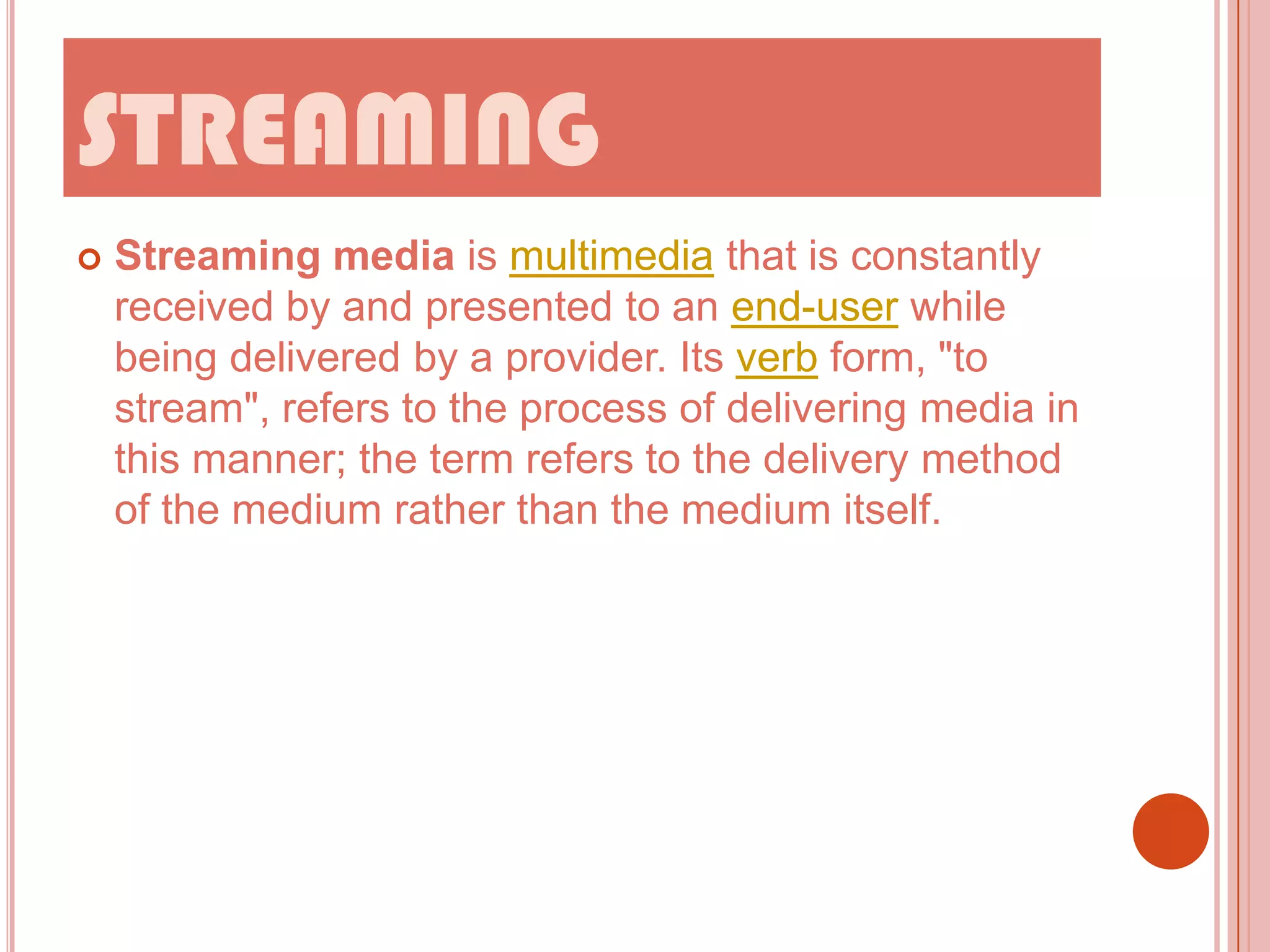 STREAMING


Streaming media is multimedia that is constantly
received by and presented to an end-user while
being delivered by a provider. Its verb form, "to
stream", refers to the process of delivering media in
this manner; the term refers to the delivery method
of the medium rather than the medium itself.

 