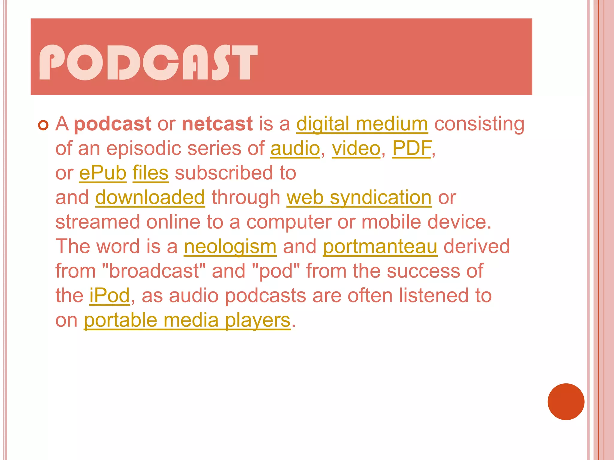 PODCAST


A podcast or netcast is a digital medium consisting
of an episodic series of audio, video, PDF,
or ePub files subscribed to
and downloaded through web syndication or
streamed online to a computer or mobile device.
The word is a neologism and portmanteau derived
from "broadcast" and "pod" from the success of
the iPod, as audio podcasts are often listened to
on portable media players.

 