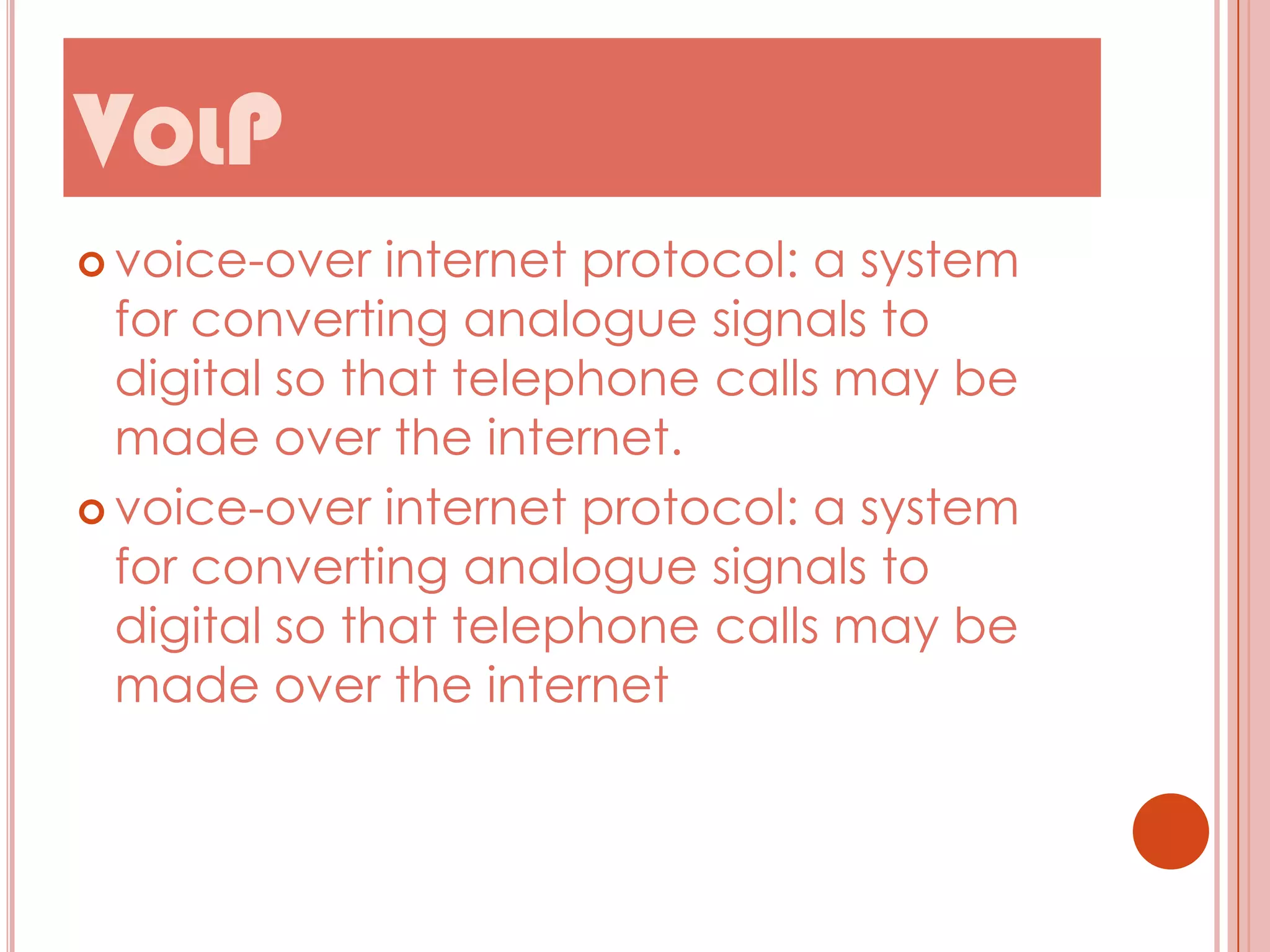 VOLP
 voice-over

internet protocol: a system
for converting analogue signals to
digital so that telephone calls may be
made over the internet.
 voice-over internet protocol: a system
for converting analogue signals to
digital so that telephone calls may be
made over the internet

 
