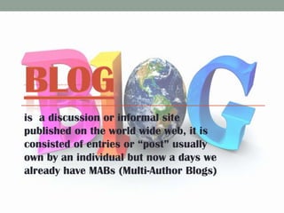 is a discussion or informal site
published on the world wide web, it is
consisted of entries or “post” usually
own by an individual but now a days we
already have MABs (Multi-Author Blogs)

 