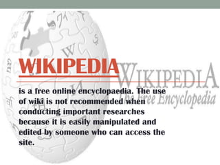 WIKIPEDIA
is a free online encyclopaedia. The use
of wiki is not recommended when
conducting important researches
because it is easily manipulated and
edited by someone who can access the
site.

 