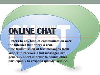 ONLINE CHAT
Refers to any kind of communication over
the Internet that offers a realtime transmission of text messages from
sender to receiver. Chat messages are
generally short in order to enable other
participants to respond quickly. service.

 