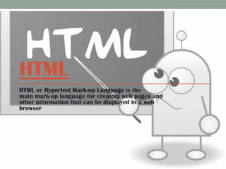 HTML
HTML or Hypertext Mark-up Language is the
main mark-up language for creating web pages and
other information that can be displayed in a web
browser

 