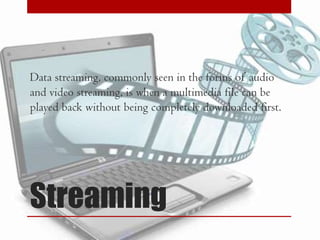 Data streaming, commonly seen in the forms of audio
and video streaming, is when a multimedia file can be
played back without being completely downloaded first.

Streaming

 