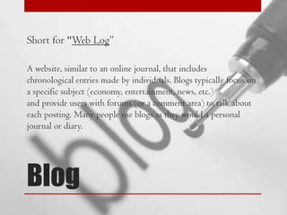 Short for "Web Log”
A website, similar to an online journal, that includes
chronological entries made by individuals. Blogs typically focus on
a specific subject (economy, entertainment, news, etc.)
and provide users with forums (or a comment area) to talk about
each posting. Many people use blogs as they would a personal
journal or diary.

Blog

 