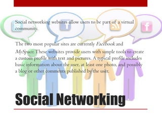Social networking websites allow users to be part of a virtual
community.

The two most popular sites are currently Facebook and
MySpace. These websites provide users with simple tools to create
a custom profile with text and pictures. A typical profile includes
basic information about the user, at least one photo, and possibly
a blog or other comments published by the user.

Social Networking

 