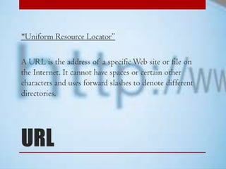 "Uniform Resource Locator”

A URL is the address of a specific Web site or file on
the Internet. It cannot have spaces or certain other
characters and uses forward slashes to denote different
directories.

URL

 