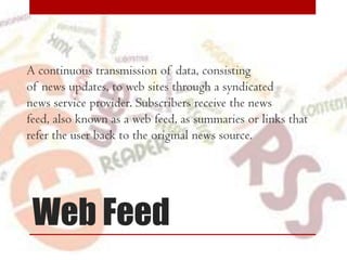 A continuous transmission of data, consisting
of news updates, to web sites through a syndicated
news service provider. Subscribers receive the news
feed, also known as a web feed, as summaries or links that
refer the user back to the original news source.

Web Feed

 