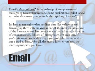 E-mail (electronic mail) is the exchange of computer-stored
messages by telecommunication. (Some publications spell it email;
we prefer the currently more established spelling of e-mail.)

It's hard to remember what our lives were like without e-mail.
Ranking up there with the Web as one of the most useful features
of the Internet, e-mail has become one of today's standard means
of communication. Billions of messages are sent each year. If
you're like most people these days, you probably have more than
one e-mail address. After all, the more addresses you have, the
more sophisticated you look...

Email

 