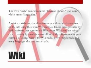 The term "wiki" comes from the Hawaiian phrase, "wiki wiki,"
which means "super fast.“

A wiki is a Web site that allows users to add and update content
on the site using their own Web browser. This is made possible by
Wiki software that runs on the Web server. Wikis end up being
created mainly by a collaborative effort of the site visitors. A great
example of a large wiki is the Wikipedia, a free encyclopedia in
many languages that anyone can edit.

Wiki

 